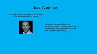 Expert’s opinion
Tom Brock - Lecturer for Sociology – Specialism
in the Social Psychology of Gaming
“Developers that acknowledge the
psychological aspects of games and do not
underestimate their importance will be the
most successful” (Brock, 2015)
 