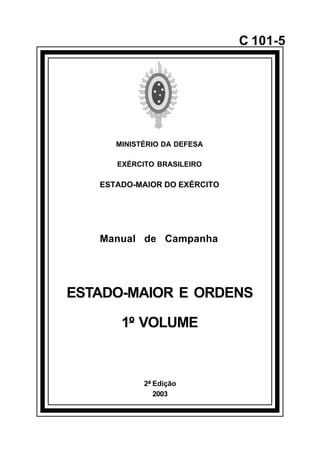 2ª Edição 
2003 
C 101-5 
MINISTÉRIO DA DEFESA 
EXÉRCITO BRASILEIRO 
ESTADO-MAIOR DO EXÉRCITO 
Manual de Campanha 
ESTADO-MAIOR E ORDENS 
1º VOLUME 
å 
 