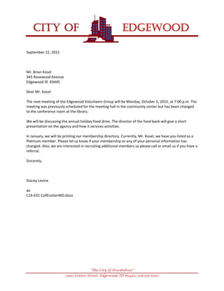 
CITY OF EDGEWOOD


“The City of Possibilities”
1900 Center Street, Edgewood, ID 83440, 208-555-1900
September22,2015



Mr.BrianKosel
345RosewoodAvenue
EdgewoodID83445

DearMr.Kosel:

ThenextmeetingoftheEdgewoodVolunteersGroupwillbeMonday,October5,2015,at7:00p.m.The
meetingwaspreviouslyscheduledforthemeetinghallinthecommunitycenterbuthasbeenchanged
totheconferenceroomatthelibrary.

Wewillbediscussingtheannualholidayfooddrive.Thedirectorofthefoodbankwillgiveashort
presentationontheagencyandhowitservicesactivities.

InJanuary,wewillbeprintingourmembershipdirectory.Currently,Mr.Kosel,wehaveyoulistedasa
Platinummember.Pleaseletusknowifyourmembershiporanyofyourpersonalinformationhas
changed.Also,weareinterestedinrecruitingadditionalmemberssopleasecalloremailusifyouhavea
referral.

Sincerely,



StaceyLevine

ae
C16‐E01‐CofELetterMD.docx






 