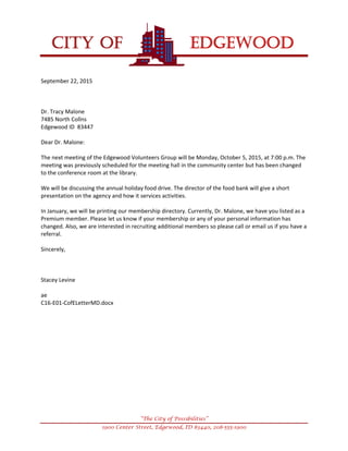 
CITY OF EDGEWOOD


“The City of Possibilities”
1900 Center Street, Edgewood, ID 83440, 208-555-1900
September22,2015



Dr.TracyMalone
7485NorthCollns
EdgewoodID83447

DearDr.Malone:

ThenextmeetingoftheEdgewoodVolunteersGroupwillbeMonday,October5,2015,at7:00p.m.The
meetingwaspreviouslyscheduledforthemeetinghallinthecommunitycenterbuthasbeenchanged
totheconferenceroomatthelibrary.

Wewillbediscussingtheannualholidayfooddrive.Thedirectorofthefoodbankwillgiveashort
presentationontheagencyandhowitservicesactivities.

InJanuary,wewillbeprintingourmembershipdirectory.Currently,Dr.Malone,wehaveyoulistedasa
Premiummember.Pleaseletusknowifyourmembershiporanyofyourpersonalinformationhas
changed.Also,weareinterestedinrecruitingadditionalmemberssopleasecalloremailusifyouhavea
referral.

Sincerely,



StaceyLevine

ae
C16‐E01‐CofELetterMD.docx






 