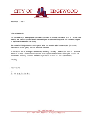 
CITY OF EDGEWOOD


“The City of Possibilities”
1900 Center Street, Edgewood, ID 83440, 208-555-1900
September22,2015





DearSirorMadam,

ThenextmeetingoftheEdgewoodVolunteersGroupwillbeMonday,October5,2015,at7:00p.m.The
meetingwaspreviouslyscheduledforthemeetinghallinthecommunitycenterbuthasbeenchanged
totheconferenceroomatthelibrary.

Wewillbediscussingtheannualholidayfooddrive.Thedirectorofthefoodbankwillgiveashort
presentationontheagencyandhowitservicesactivities.

InJanuary,wewillbeprintingourmembershipdirectory.Currently,,wehaveyoulistedasamember.
Pleaseletusknowifyourmembershiporanyofyourpersonalinformationhaschanged.Also,weare
interestedinrecruitingadditionalmemberssopleasecalloremailusifyouhaveareferral.

Sincerely,



StaceyLevine

ae
C16‐E01‐CofELetterMD.docx






 