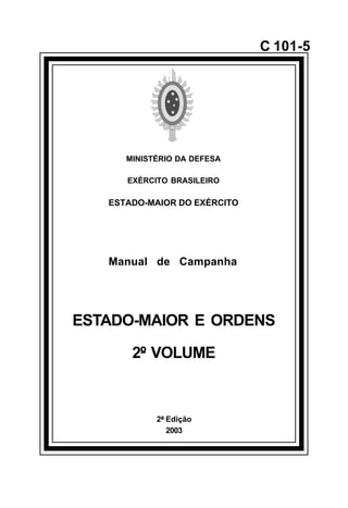 2ª Edição 
2003 
C 101-5 
MINISTÉRIO DA DEFESA 
EXÉRCITO BRASILEIRO 
ESTADO-MAIOR DO EXÉRCITO 
Manual de Campanha 
ESTADO-MAIOR E ORDENS 
2º VOLUME 
å 
 