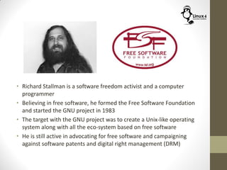 • Richard Stallman is a software freedom activist and a computer
programmer
• Believing in free software, he formed the Free Software Foundation
and started the GNU project in 1983
• The target with the GNU project was to create a Unix-like operating
system along with all the eco-system based on free software
• He is still active in advocating for free software and campaigning
against software patents and digital right management (DRM)
 