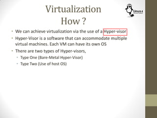 Virtualization
How ?
• We can achieve virtualization via the use of a Hyper-visor
• Hyper-Visor is a software that can accommodate multiple
virtual machines. Each VM can have its own OS
• There are two types of Hyper-visors,
• Type One (Bare-Metal Hyper-Visor)
• Type Two (Use of host OS)
