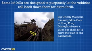 Some lift hills are designed to purposely let the vehicles
roll back down them for extra thrill.
Big Grizzly Mountain
Runaway Mine Cars
at Hong Kong
Disneyland uses a
catch car chain lift to
allow the train to roll
backwards.
 