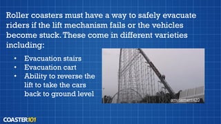 Roller coasters must have a way to safely evacuate
riders if the lift mechanism fails or the vehicles
become stuck.These come in different varieties
including:
amusement420
• Evacuation stairs
• Evacuation cart
• Ability to reverse the
lift to take the cars
back to ground level
 