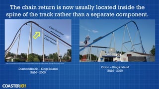 The chain return is now usually located inside the
spine of the track rather than a separate component.
Diamondback – Kings Island
B&M - 2009
Orion – Kings Island
B&M - 2020
https://limitlesspark.com/2019/03/24/diamondback-review-bm-hyper-coaster-at-kings-island-march-2019/
 