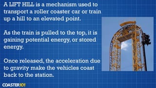 A LIFT HILL is a mechanism used to
transport a roller coaster car or train
up a hill to an elevated point.
As the train is pulled to the top, it is
gaining potential energy, or stored
energy.
Once released, the acceleration due
to gravity make the vehicles coast
back to the station.
 