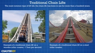 Traditional Chain Lifts
The most common type of lift hill, the chain lift, has been in use for more than a hundred years.
Example of a traditional chain lift on a
wooden roller coaster.~7 feet per second.
Example of a traditional chain lift on a steel
roller coaster.
 