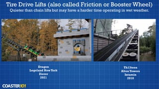 Tire Drive Lifts (also called Friction or Booster Wheel)
Quieter than chain lifts but may have a harder time operating in wet weather.
Dragon
Legoland NewYork
Zierer
2021
Th13teen
Alton Towers
Intamin
2010
 