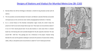 Designs of Stations and Viaduct for Mumbai Metro Line 2B- C102
 Mumbai Metro line 2B from DN Nagar to Mandale is 23.643 km long elevated corridor with 20
stations.
 This line provides connectivity between the Eastern and Western suburban Mumbai and provide
rail-based access to the commercial, Govt. bodies and geographical landmarks in Mumbai.
 As is a normal feature of the Mumbai metropolitan region mostly the stretch shows the
presence of soft to very hard compact Barcia type rock. These layers are encountered at above 7
m to 15 m from natural ground level. At very few locations in some areas there is compact
basalt too. End bearing piles were provided designed for the pile capacities observed. This was
around 400 – 600 Tons. Thus geology was not a hinderance in the project. However being
Mumbai the main and the greatest challenge to overcome the presence of several drain utilities,
cables, 100 yrs. old pipelines were encountered at a depth of 7 to 8 m below ground level.
 