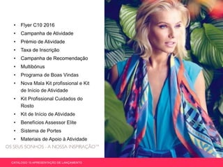 • Flyer C10 2016
• Campanha de Atividade
• Prémio de Atividade
• Taxa de Inscrição
• Campanha de Recomendação
• Multibónus
• Programa de Boas Vindas
• Nova Mala Kit profissional e Kit
de Início de Atividade
• Kit Profissional Cuidados do
Rosto
• Kit de Início de Atividade
• Benefícios Assessor Elite
• Sistema de Portes
• Materiais de Apoio à Atividade
CATÁLOGO 10 APRESENTAÇÃO DE LANÇAMENTO
 