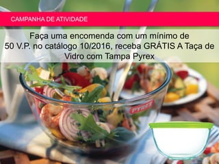 Copyright ©2015 by Oriflame Cosmetics SA
CAMPANHA DE ATIVIDADE
Faça uma encomenda com um mínimo de
50 V.P. no catálogo 10/2016, receba GRÁTIS A Taça de
Vidro com Tampa Pyrex
 