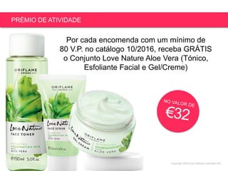 Copyright ©2015 by Oriflame Cosmetics SA
PRÉMIO DE ATIVIDADE
Por cada encomenda com um mínimo de
80 V.P. no catálogo 10/2016, receba GRÁTIS
o Conjunto Love Nature Aloe Vera (Tónico,
Esfoliante Facial e Gel/Creme)
 