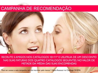 CAMPANHA DE RECOMENDAÇÃO
RECRUTE 5 AMIGOS NOS CATÁLOGOS 10+11* E USUFRUA DE UM DESCONTO
NAS SUAS FATURAS DOS QUATRO CATÁLOGOS SEGUINTES, NOVALOR DE
METADE DA MÉDIA DAS SUAS ENCOMENDAS
*Para ter acesso a esta campanha, terá de inscrever pelo menos 1 Novo Assessor no Catálogo 10/2016
 