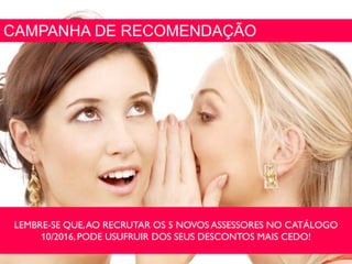 CAMPANHA DE RECOMENDAÇÃO
LEMBRE-SE QUE,AO RECRUTAR OS 5 NOVOS ASSESSORES NO CATÁLOGO
10/2016,PODE USUFRUIR DOS SEUS DESCONTOS MAIS CEDO!
 
