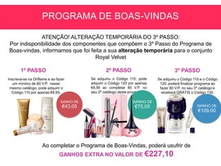 GANHO DE
€43,05 GANHO DE
€109,00
Inscreva-se na Oriflame e ao fazer
um mínimo de 80 V.P. nesse
mesmo catálogo, pode adquirir o
Código 110 por apenas €8,95.
Se adquiriu o Código 110, pode
adquirir o Código 120 por apenas
€8,95 ao completar 80 V.P. no
seu 2ª catálogo deste programa.
GANHO DE
€75,05
Se adquiriu o Código 110 e o Código
120, poderá finalizar programa ao
fazer 80 V.P. no seu 3º catálogo e
receberá GRÁTIS o Código 130.
Ao completar o Programa de Boas-Vindas, poderá usufrir de
GANHOS EXTRA NO VALOR DE €227,10
1º PASSO 2º PASSO 3º PASSO
PROGRAMA DE BOAS-VINDAS
ATENÇÃO! ALTERAÇÃO TEMPORÁRIA DO 3º PASSO:
Por indisponibilidade dos componentes que compõem o 3º Passo do Programa de
Boas-vindas, informamos que foi feita a sua alteração temporária para o conjunto
Royal Velvet
 