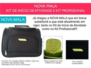 NOVA MALA
KIT DE INÍCIO DE ATIVIDADE E KIT PROFISSIONAL
Já chegou a NOVA MALA que em breve
substituirá a que está altualmente em
vigor, tanto no Kit de Início de Atividade
como no Kit Profissional!!!
Interior espaçoso em verde
Oriflame com o logotipo
Com o logotipo
no bolso exterior
Em preto, com o logotipo oriflame. Contém 1 bolso com
zip exterior, alça ajustável e pega.
Dimensões: 34 cm x 25 cm x 20 cm aprox.
NOVA MALA
 