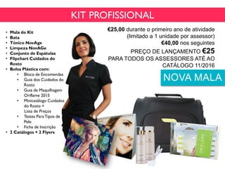 • Mala do Kit
• Bata
• Tónico NovAge
• Limpeza NovAGe
• Conjunto de Espátulas
• Flipchart Cuidados do
Rosto
• Bolsa Plástica com:
• Bloco de Encomendas
• Guia dos Cuidados do
Rosto
• Guia de Maquilhagem
Oriflame 2015
• Minicatálogo Cuidados
do Rosto +
Lista de Preços
• Testes ParaTipos de
Pele
• Ficha de Inscrição
• 2 Catálogos + 2 Flyers
Cód. 118038
KIT PROFISSIONAL
€25,00 durante o primeiro ano de atividade
(limitado a 1 unidade por assessor)
€40,00 nos seguintes
PREÇO DE LANÇAMENTO €25
PARA TODOS OS ASSESSORES ATÉ AO
CATÁLOGO 11/2016
NOVA MALA
 