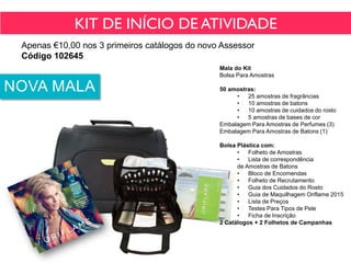 KIT DE INÍCIO DE ATIVIDADE
Apenas €10,00 nos 3 primeiros catálogos do novo Assessor
Código 102645
NOVA MALA
Mala do Kit
Bolsa Para Amostras
50 amostras:
• 25 amostras de fragrâncias
• 10 amostras de batons
• 10 amostras de cuidados do rosto
• 5 amostras de bases de cor
Embalagem Para Amostras de Perfumes (3)
Embalagem Para Amostras de Batons (1)
Bolsa Plástica com:
• Folheto de Amostras
• Lista de correspondência
de Amostras de Batons
• Bloco de Encomendas
• Folheto de Recrutamento
• Guia dos Cuidados do Rosto
• Guia de Maquilhagem Oriflame 2015
• Lista de Preços
• Testes Para Tipos de Pele
• Ficha de Inscrição
2 Catálogos + 2 Folhetos de Campanhas
 
