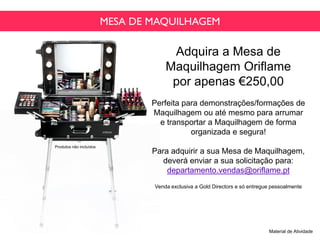 MESA DE MAQUILHAGEM
Adquira a Mesa de
Maquilhagem Oriflame
por apenas €250,00
Perfeita para demonstrações/formações de
Maquilhagem ou até mesmo para arrumar
e transportar a Maquilhagem de forma
organizada e segura!
Para adquirir a sua Mesa de Maquilhagem,
deverá enviar a sua solicitação para:
departamento.vendas@oriflame.pt
Venda exclusiva a Gold Directors e só entregue pessoalmente
Material de Atividade
Produtos não incluídos
 