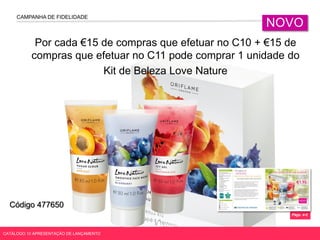 CAMPANHA DE FIDELIDADE
NOVO
CATÁLOGO 10 APRESENTAÇÃO DE LANÇAMENTO
Por cada €15 de compras que efetuar no C10 + €15 de
compras que efetuar no C11 pode comprar 1 unidade do
Kit de Beleza Love Nature
Págs. 4-5
Código 477650
 