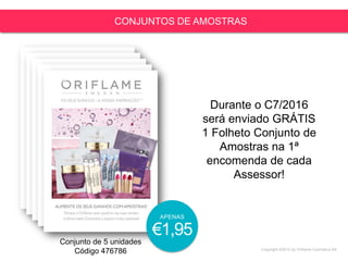Copyright ©2015 by Oriflame Cosmetics SA
CONJUNTOS DE AMOSTRAS
Conjunto de 5 unidades
Código 476786
Durante o C7/2016
será enviado GRÁTIS
1 Folheto Conjunto de
Amostras na 1ª
encomenda de cada
Assessor!
APENAS
€1,95
 