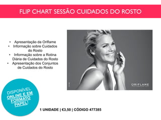 FLIP CHART SESSÃO CUIDADOS DO ROSTO
1 UNIDADE | €3,50 | CÓDIGO 477385
• Apresentação da Oriflame
• Informação sobre Cuidados
do Rosto
• Informação sobre a Rotina
Diária de Cuidados do Rosto
• Apresentação dos Conjuntos
de Cuidados do Rosto
 