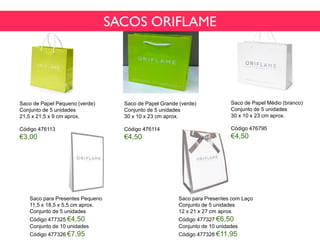 Saco de Papel Pequeno (verde)
Conjunto de 5 unidades
21,5 x 21,5 x 9 cm aprox.
Código 476113
€3,00
Saco de Papel Médio (branco)
Conjunto de 5 unidades
30 x 10 x 23 cm aprox.
Código 476795
€4,50
Saco de Papel Grande (verde)
Conjunto de 5 unidades
30 x 10 x 23 cm aprox.
Código 476114
€4,50
Saco para Presentes Pequeno
11,5 x 18,5 x 5,5 cm aprox.
Conjunto de 5 unidades
Código 477325 €4,50
Conjunto de 10 unidades
Código 477326 €7,95
Saco para Presentes com Laço
Conjunto de 5 unidades
12 x 21 x 27 cm aprox.
Código 477327 €6,50
Conjunto de 10 unidades
Código 477328 €11,95
SACOS ORIFLAME
 