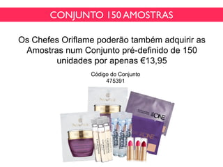 CONJUNTO 150 AMOSTRAS
Os Chefes Oriflame poderão também adquirir as
Amostras num Conjunto pré-definido de 150
unidades por apenas €13,95
Código do Conjunto
475391
 