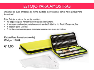 ESTOJO PARA AMOSTRAS
Organize as suas amostras de forma cuidada e profissional com o novo Estojo Para
Amostras!
Este Estojo, em tons de verde, contém:
• 40 espaços para Amostras de Fragrâncias/Batons
• 4 espaços onde cabem várias amostras de Cuidados do Rosto/Bases de Cor
• 1 espaço para Caneta
• 3 cartões numerados para escrever o nome das suas amostras
Estojo Para Amostras (verde)
Código 112464
€11,95
 