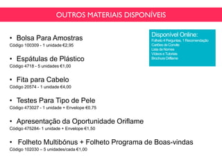 OUTROS MATERIAIS DISPONÍVEIS
• Bolsa Para Amostras
Código 100309 - 1 unidade €2,95
• Espátulas de Plástico
Código 4718 - 5 unidades €1,00
• Fita para Cabelo
Código 20574 - 1 unidade €4,00
• Testes Para Tipo de Pele
Código 473027 - 1 unidade + Envelope €0,75
• Apresentação da Oportunidade Oriflame
Código 475284- 1 unidade + Envelope €1,50
• Folheto Multibónus + Folheto Programa de Boas-vindas
Código 102030 – 5 unidades/cada €1,00
Disponível Online:
Folheto 4 Perguntas, 1 Recomendação
Cartõesde Convite
Lista de Nomes
Vídeos eTutoriais
Brochura Oriflame
 
