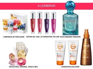 A LEMBRAR
BATOM GEL VINIL LIP SENSATION THE ONE
GELEIA REAL ORIGINAL, ROSA E MEL
NOVO AMAZING PARADISE
ESSENCIAIS SUN ZONE
CAMPANHA DE FIDELIDADE
 