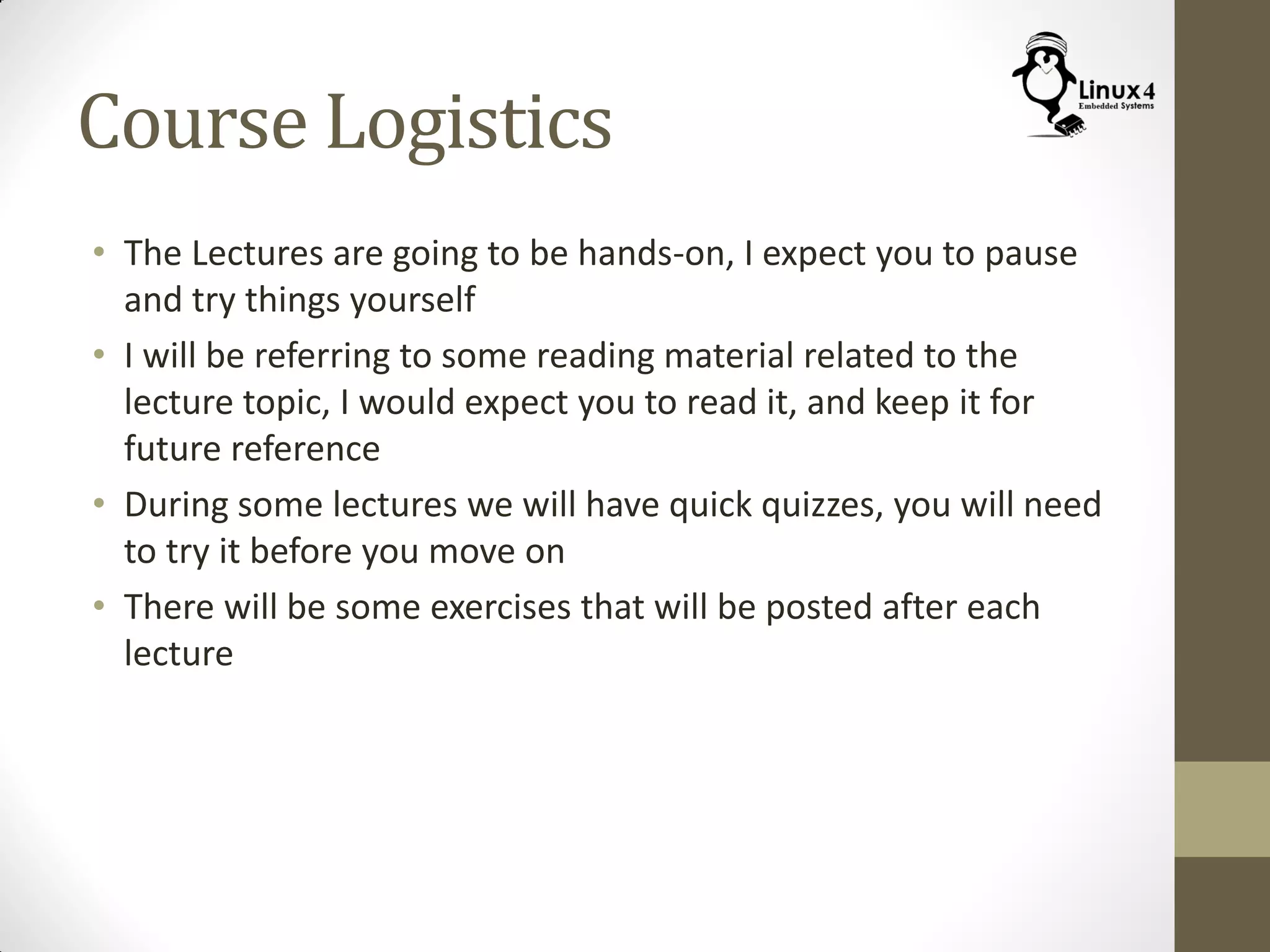 Course Logistics
• The Lectures are going to be hands-on, I expect you to pause
and try things yourself
• I will be referring to some reading material related to the
lecture topic, I would expect you to read it, and keep it for
future reference
• During some lectures we will have quick quizzes, you will need
to try it before you move on
• There will be some exercises that will be posted after each
lecture
 