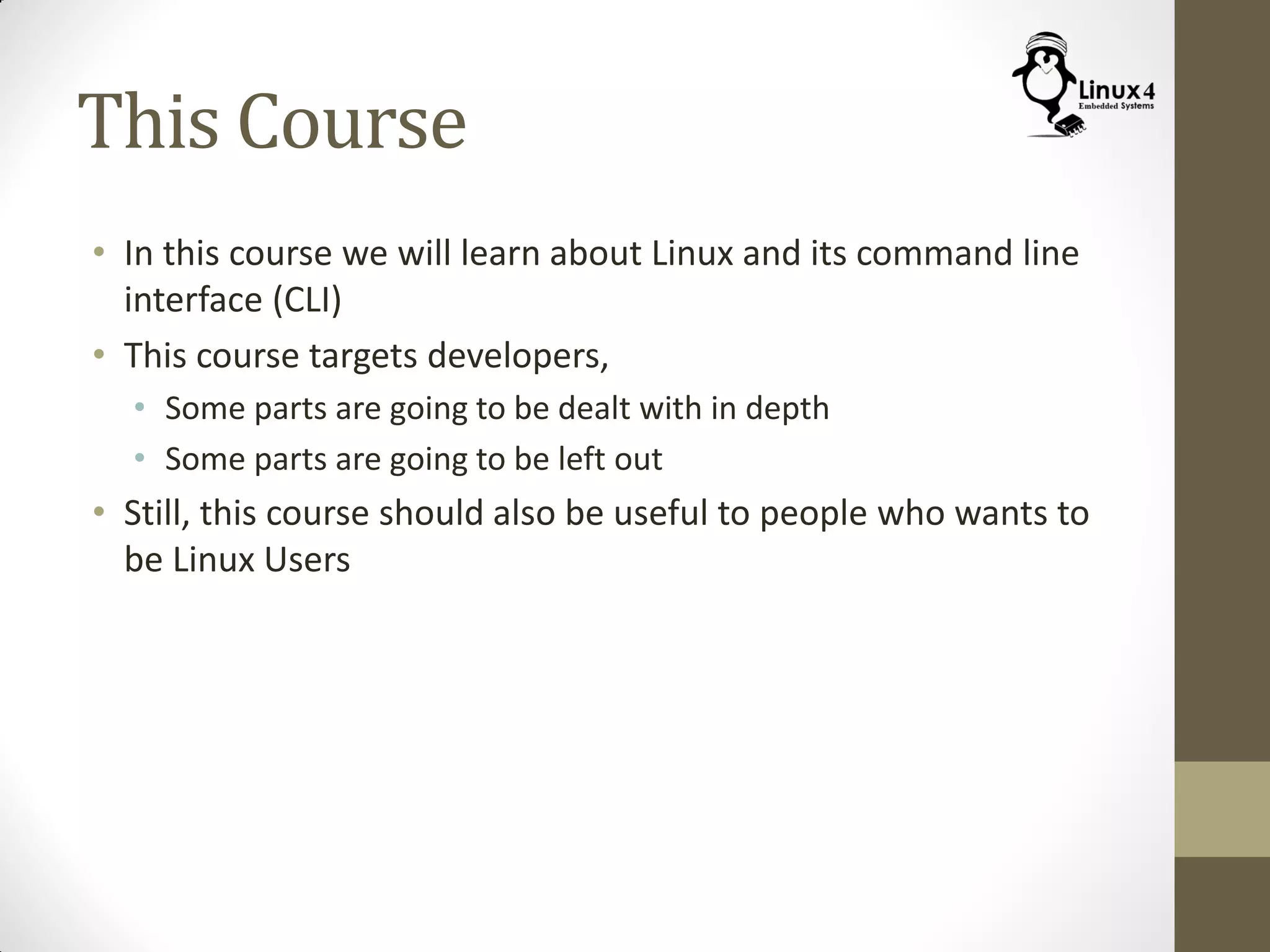 This Course
• In this course we will learn about Linux and its command line
interface (CLI)
• This course targets developers,
• Some parts are going to be dealt with in depth
• Some parts are going to be left out
• Still, this course should also be useful to people who wants to
be Linux Users
 