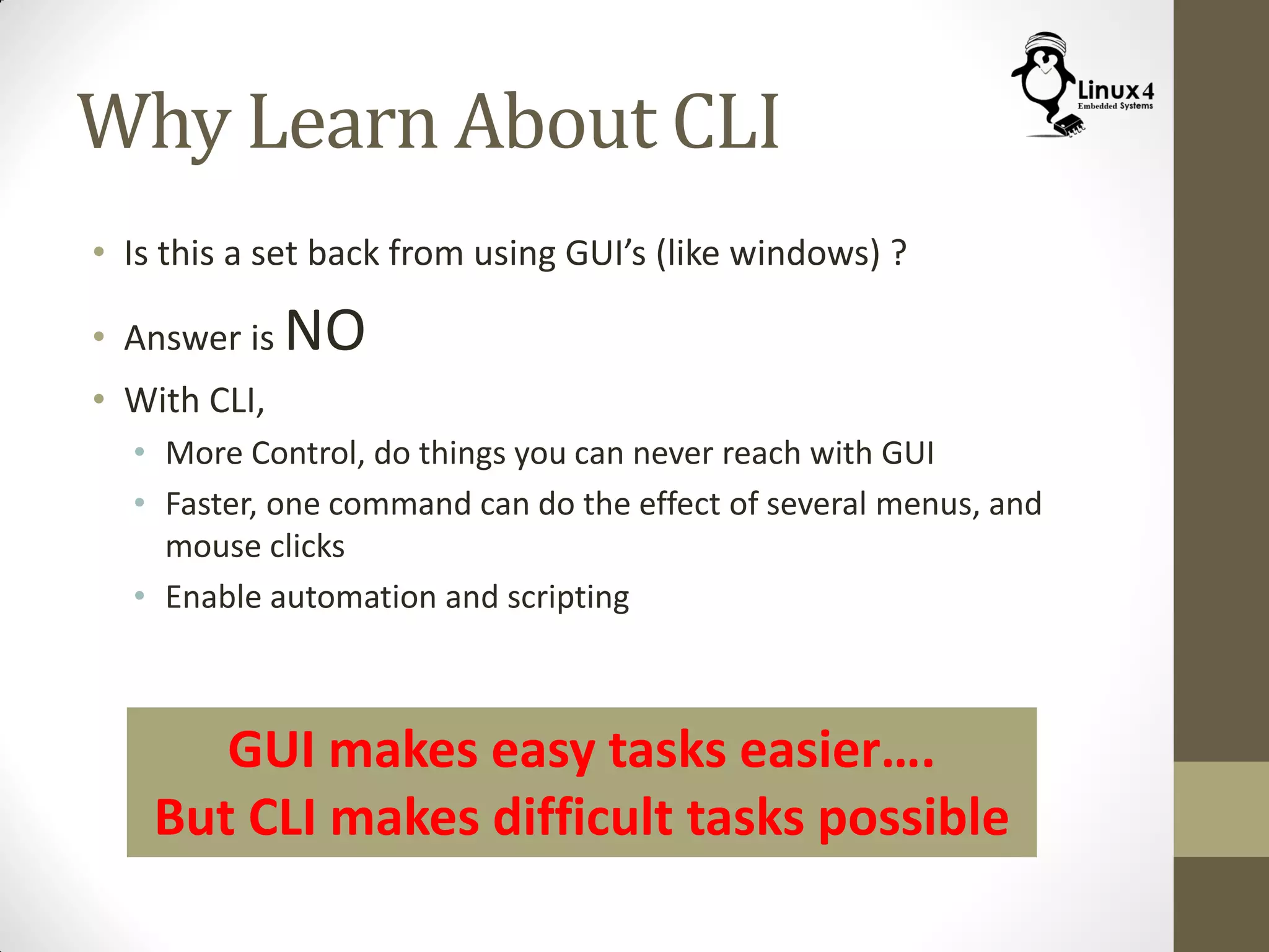 Why Learn About CLI
• Is this a set back from using GUI’s (like windows) ?
• Answer is NO
• With CLI,
• More Control, do things you can never reach with GUI
• Faster, one command can do the effect of several menus, and
mouse clicks
• Enable automation and scripting
GUI makes easy tasks easier….
But CLI makes difficult tasks possible
 