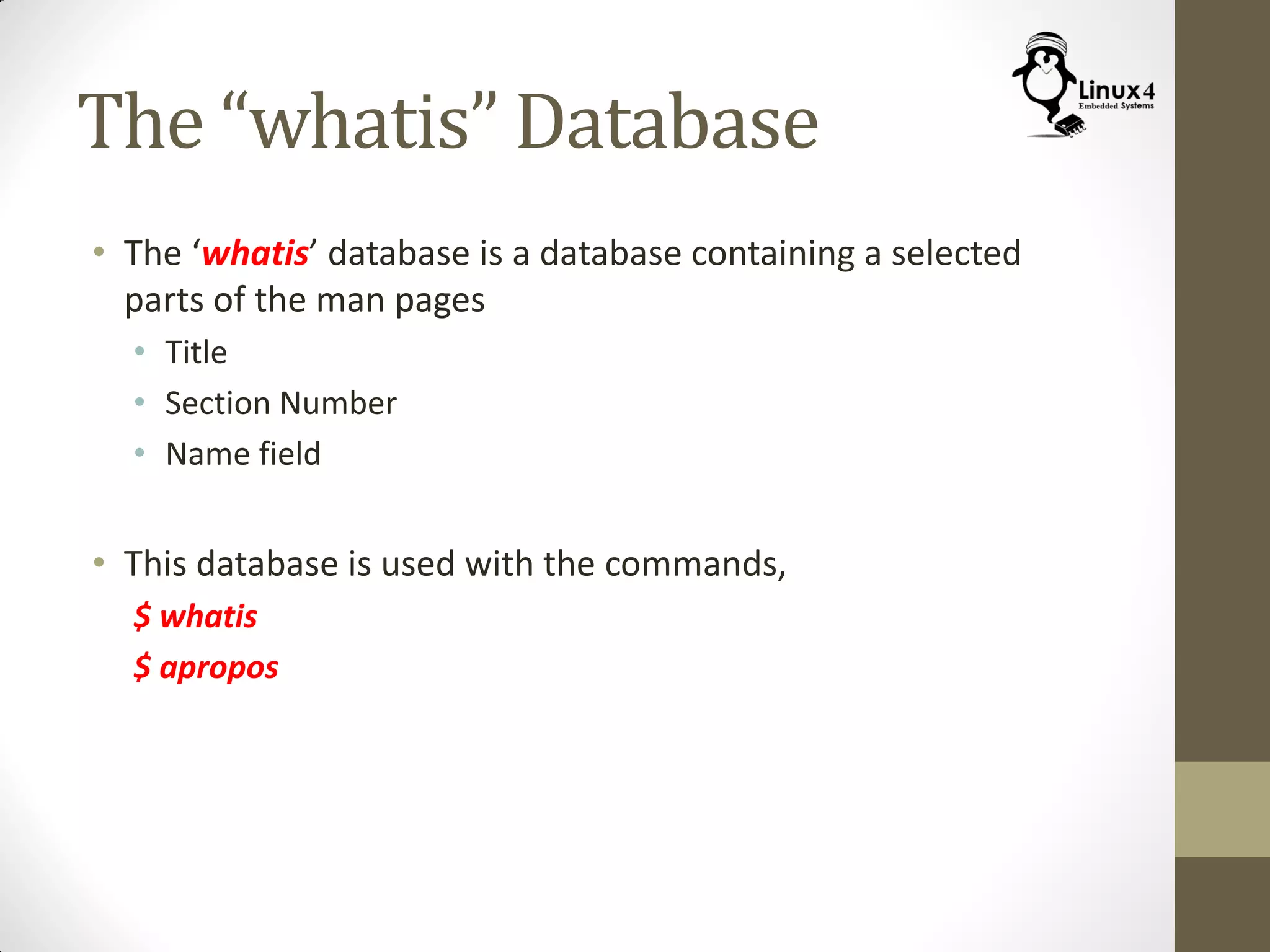 The “whatis” Database
• The ‘whatis’ database is a database containing a selected
parts of the man pages
• Title
• Section Number
• Name field
• This database is used with the commands,
$ whatis
$ apropos
 