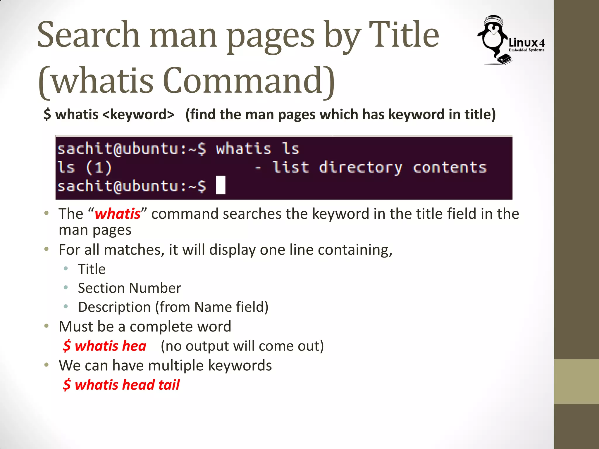 Search man pages by Title
(whatis Command)
$ whatis <keyword> (find the man pages which has keyword in title)
• The “whatis” command searches the keyword in the title field in the
man pages
• For all matches, it will display one line containing,
• Title
• Section Number
• Description (from Name field)
• Must be a complete word
$ whatis hea (no output will come out)
• We can have multiple keywords
$ whatis head tail
 