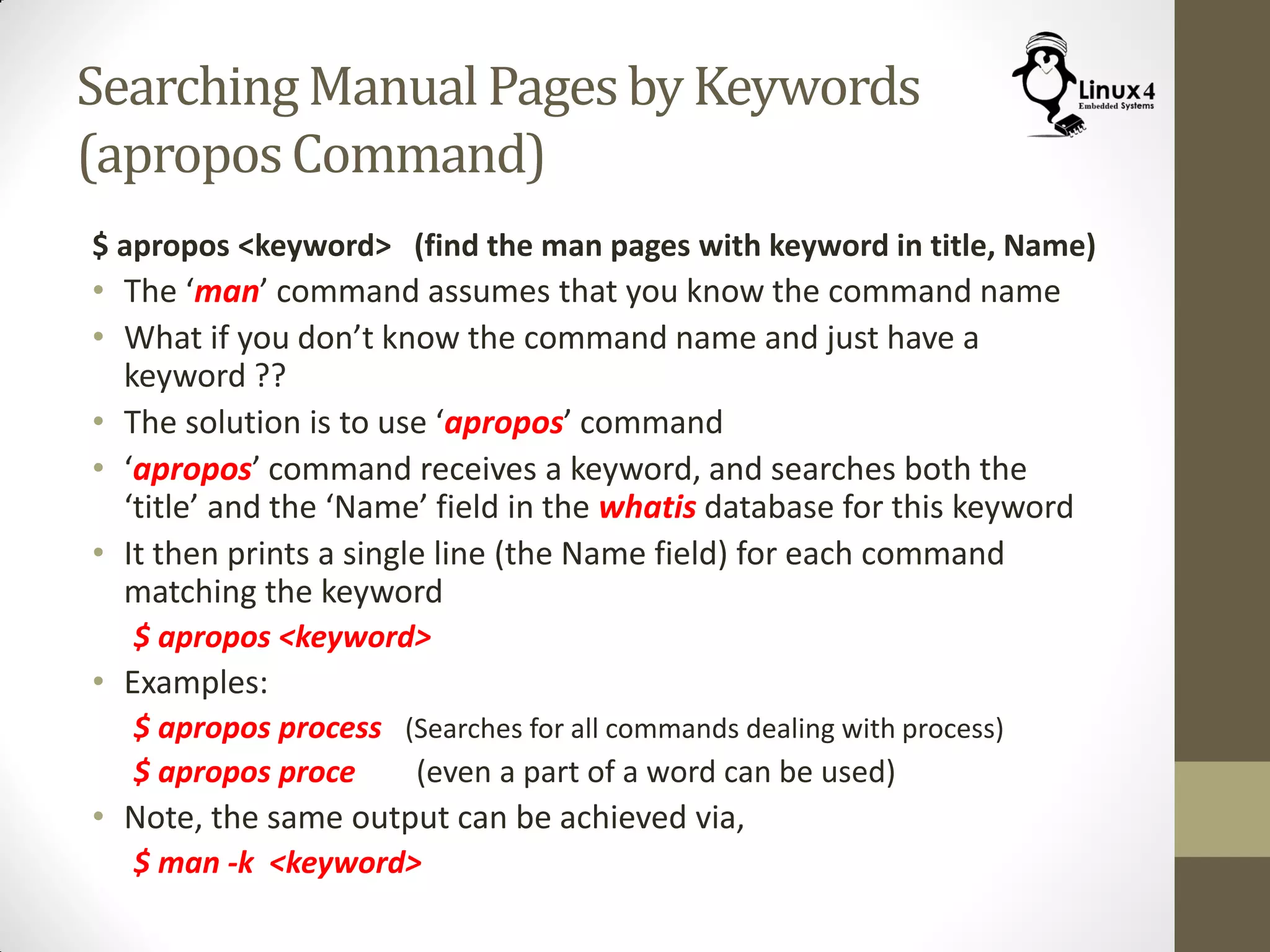 Searching Manual Pagesby Keywords
(aproposCommand)
$ apropos <keyword> (find the man pages with keyword in title, Name)
• The ‘man’ command assumes that you know the command name
• What if you don’t know the command name and just have a
keyword ??
• The solution is to use ‘apropos’ command
• ‘apropos’ command receives a keyword, and searches both the
‘title’ and the ‘Name’ field in the whatis database for this keyword
• It then prints a single line (the Name field) for each command
matching the keyword
$ apropos <keyword>
• Examples:
$ apropos process (Searches for all commands dealing with process)
$ apropos proce (even a part of a word can be used)
• Note, the same output can be achieved via,
$ man -k <keyword>
 