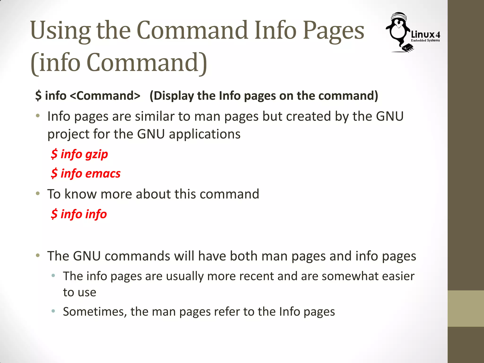 Using the Command Info Pages
(info Command)
$ info <Command> (Display the Info pages on the command)
• Info pages are similar to man pages but created by the GNU
project for the GNU applications
$ info gzip
$ info emacs
• To know more about this command
$ info info
• The GNU commands will have both man pages and info pages
• The info pages are usually more recent and are somewhat easier
to use
• Sometimes, the man pages refer to the Info pages
 