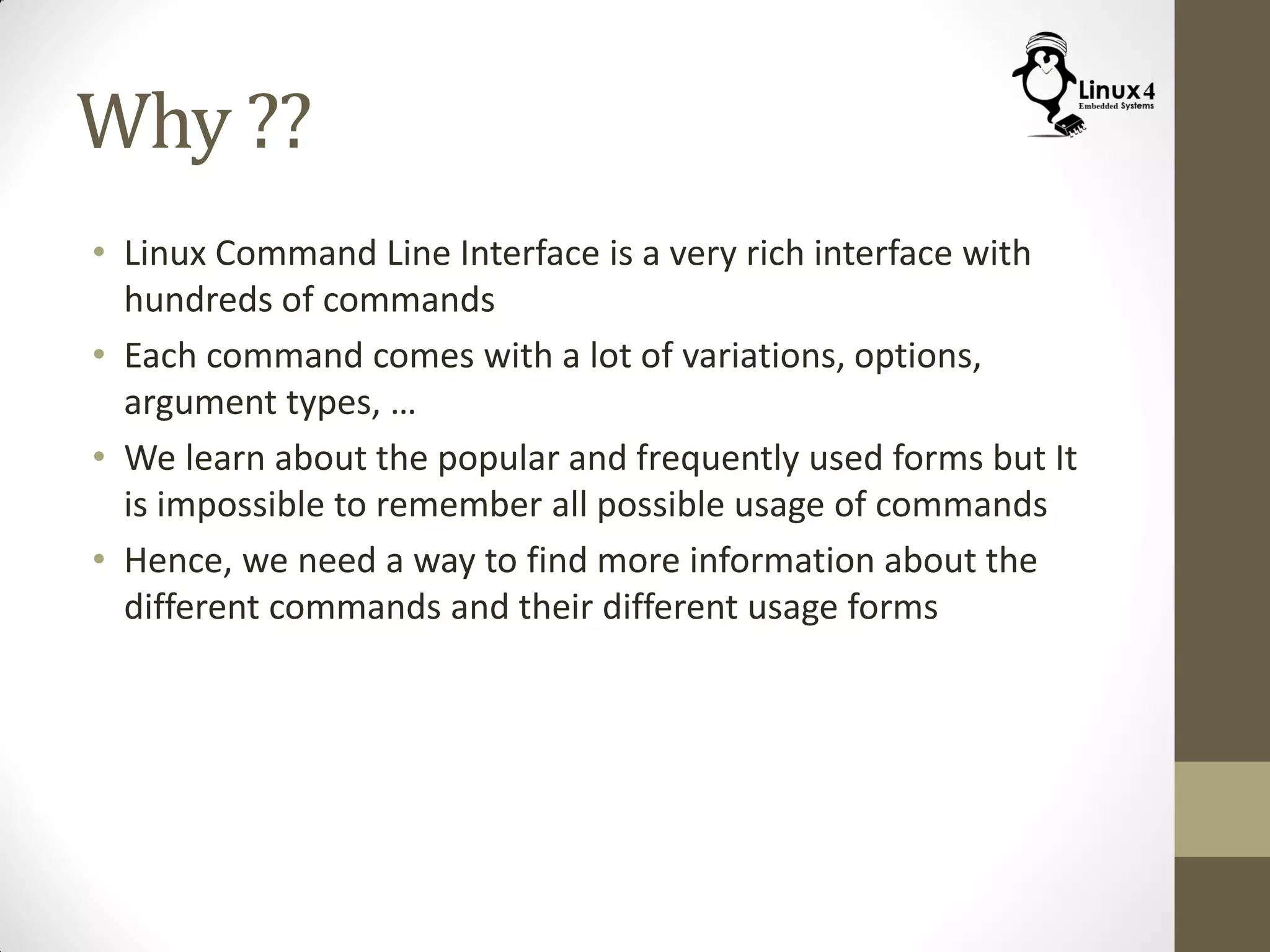 Why ??
• Linux Command Line Interface is a very rich interface with
hundreds of commands
• Each command comes with a lot of variations, options,
argument types, …
• We learn about the popular and frequently used forms but It
is impossible to remember all possible usage of commands
• Hence, we need a way to find more information about the
different commands and their different usage forms
 