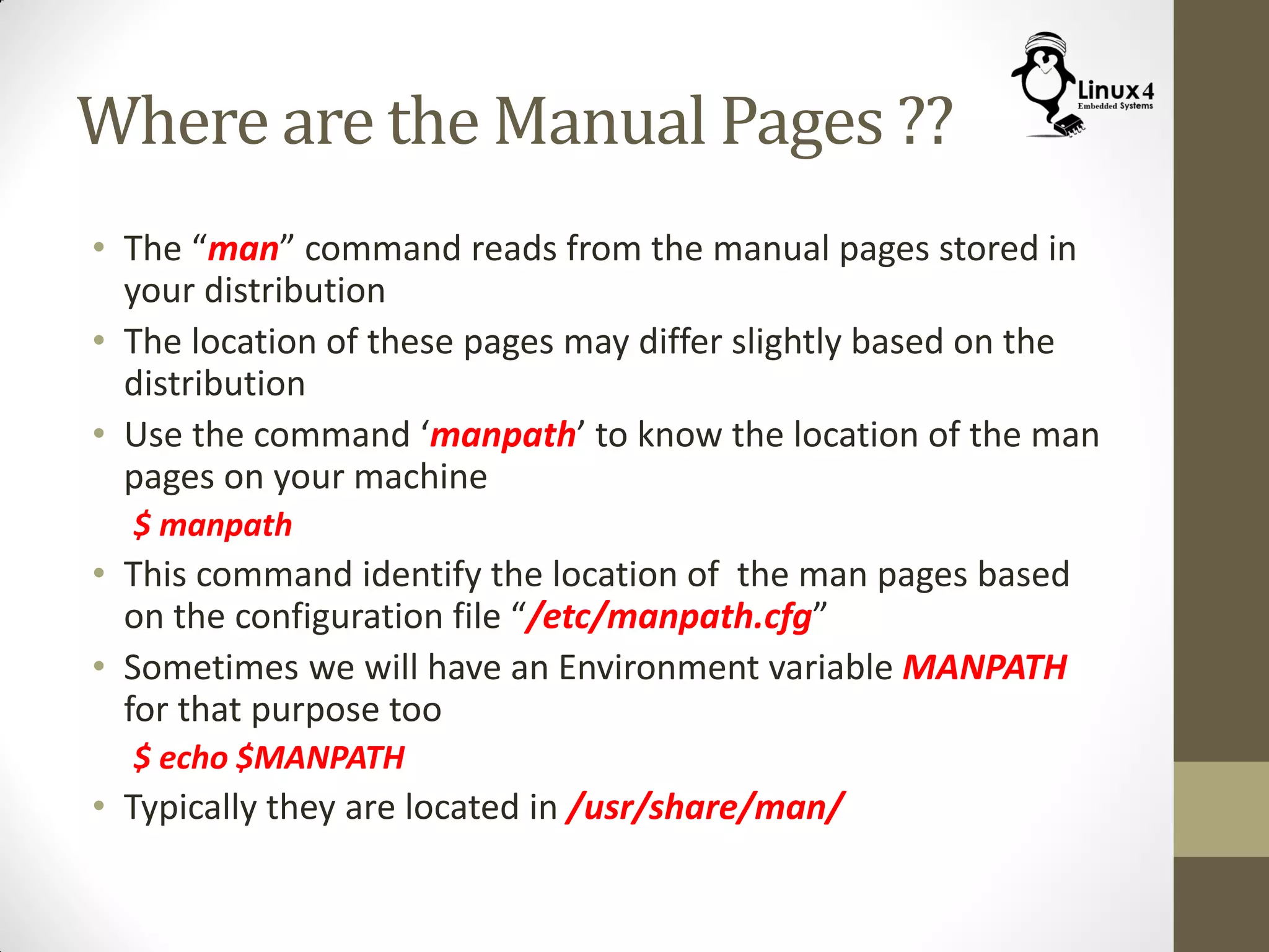 Where are the Manual Pages ??
• The “man” command reads from the manual pages stored in
your distribution
• The location of these pages may differ slightly based on the
distribution
• Use the command ‘manpath’ to know the location of the man
pages on your machine
$ manpath
• This command identify the location of the man pages based
on the configuration file “/etc/manpath.cfg”
• Sometimes we will have an Environment variable MANPATH
for that purpose too
$ echo $MANPATH
• Typically they are located in /usr/share/man/
 