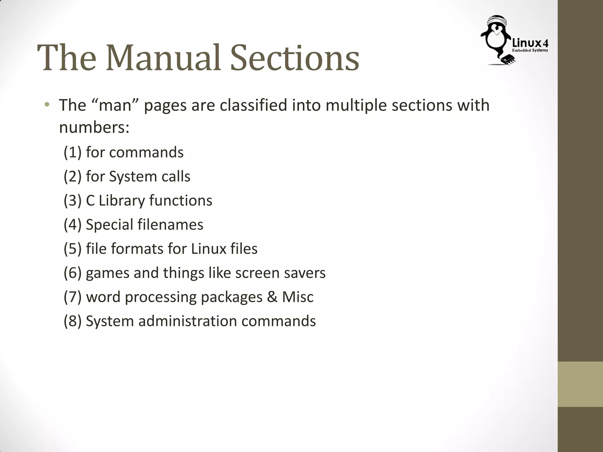 The Manual Sections
• The “man” pages are classified into multiple sections with
numbers:
(1) for commands
(2) for System calls
(3) C Library functions
(4) Special filenames
(5) file formats for Linux files
(6) games and things like screen savers
(7) word processing packages & Misc
(8) System administration commands
 