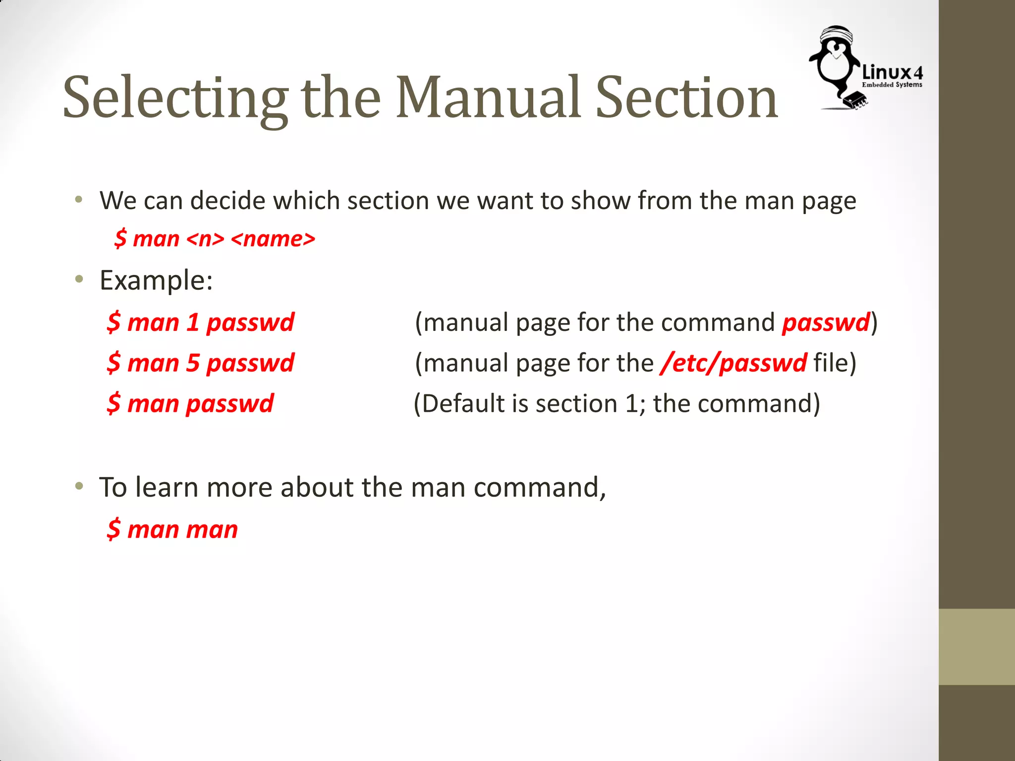 Selecting the Manual Section
• We can decide which section we want to show from the man page
$ man <n> <name>
• Example:
$ man 1 passwd (manual page for the command passwd)
$ man 5 passwd (manual page for the /etc/passwd file)
$ man passwd (Default is section 1; the command)
• To learn more about the man command,
$ man man
 