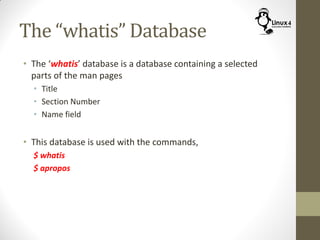The “whatis” Database
• The ‘whatis’ database is a database containing a selected
parts of the man pages
• Title
• Section Number
• Name field
• This database is used with the commands,
$ whatis
$ apropos
 
