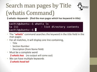Search man pages by Title
(whatis Command)
$ whatis <keyword> (find the man pages which has keyword in title)
• The “whatis” command searches the keyword in the title field in the
man pages
• For all matches, it will display one line containing,
• Title
• Section Number
• Description (from Name field)
• Must be a complete word
$ whatis hea (no output will come out)
• We can have multiple keywords
$ whatis head tail
 