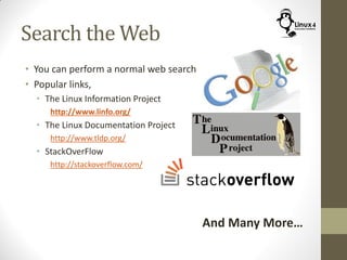 Search the Web
• You can perform a normal web search
• Popular links,
• The Linux Information Project
http://www.linfo.org/
• The Linux Documentation Project
http://www.tldp.org/
• StackOverFlow
http://stackoverflow.com/
And Many More…
 