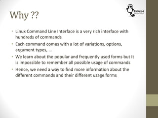 Why ??
• Linux Command Line Interface is a very rich interface with
hundreds of commands
• Each command comes with a lot of variations, options,
argument types, …
• We learn about the popular and frequently used forms but It
is impossible to remember all possible usage of commands
• Hence, we need a way to find more information about the
different commands and their different usage forms
 