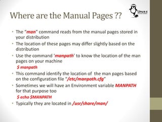 Where are the Manual Pages ??
• The “man” command reads from the manual pages stored in
your distribution
• The location of these pages may differ slightly based on the
distribution
• Use the command ‘manpath’ to know the location of the man
pages on your machine
$ manpath
• This command identify the location of the man pages based
on the configuration file “/etc/manpath.cfg”
• Sometimes we will have an Environment variable MANPATH
for that purpose too
$ echo $MANPATH
• Typically they are located in /usr/share/man/
 