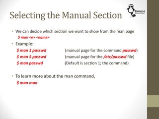 Selecting the Manual Section
• We can decide which section we want to show from the man page
$ man <n> <name>
• Example:
$ man 1 passwd (manual page for the command passwd)
$ man 5 passwd (manual page for the /etc/passwd file)
$ man passwd (Default is section 1; the command)
• To learn more about the man command,
$ man man
 